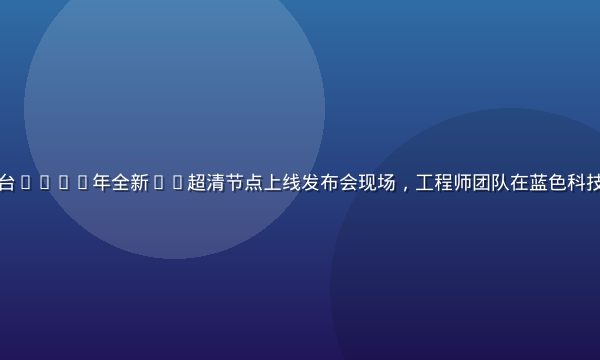 污污视频在线观看平台2026年全新4K超清节点上线发布会现场，工程师团队在蓝色科技背景下展示技术成果